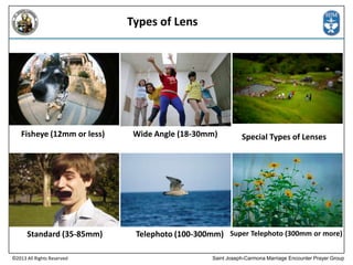 Types of Lens

Fisheye (12mm or less)

Standard (35-85mm)
©2013 All Rights Reserved

Wide Angle (18-30mm)

Special Types of Lenses

Telephoto (100-300mm) Super Telephoto (300mm or more)
Saint Joseph-Carmona Marriage Encounter Prayer Group

 