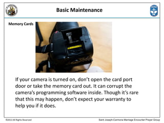 Basic Maintenance
Memory Cards

If your camera is turned on, don’t open the card port
door or take the memory card out. It can corrupt the
camera’s programming software inside. Though it’s rare
that this may happen, don’t expect your warranty to
help you if it does.
©2013 All Rights Reserved

Saint Joseph-Carmona Marriage Encounter Prayer Group

 