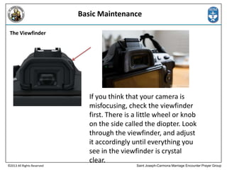 Basic Maintenance
The Viewfinder

©2013 All Rights Reserved

If you think that your camera is
misfocusing, check the viewfinder
first. There is a little wheel or knob
on the side called the diopter. Look
through the viewfinder, and adjust
it accordingly until everything you
see in the viewfinder is crystal
clear.
Saint Joseph-Carmona Marriage Encounter Prayer Group

 