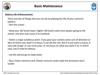 Basic Maintenance
Battery Life Enhancements
There are lots of things that you can do to prolong the life of your camera’s
battery:
- Dim the screen
- Keep your ISO levels lower. Higher ISO levels need more power going to the
sensor, and also may cause it to overheat.
- Select a single autofocus point. If you give your camera some sort of direction or
idea of where you want it to focus, it can do the rest. But if it just scans a scene, it
may take longer or use more juice, or not focus on what you want it to. In which
case, you’ll need to refocus.
- Let the camera go to sleep faster
- Buy a faster memory card. Slower memory cards make the processor work
harder

©2013 All Rights Reserved

Saint Joseph-Carmona Marriage Encounter Prayer Group

 
