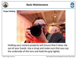 Basic Maintenance
Proper Holding

Holding your camera properly will ensure that it does slip
out of your hands. Use a strap and make sure that you cup
the underside of the lens and hold the grip tightly.
©2013 All Rights Reserved

Saint Joseph-Carmona Marriage Encounter Prayer Group

 