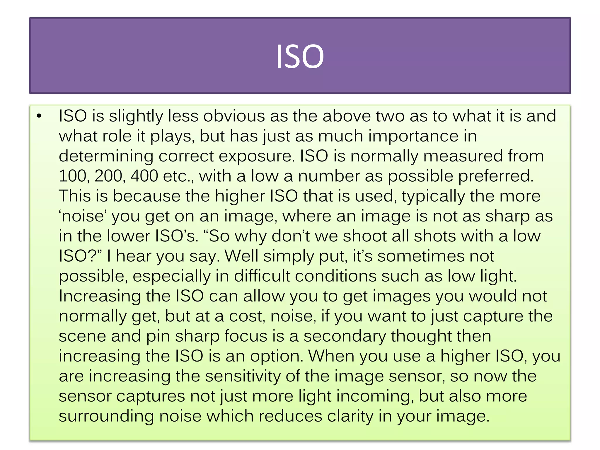 ISO
• ISO is slightly less obvious as the above two as to what it is and
what role it plays, but has just as much importance in
determining correct exposure. ISO is normally measured from
100, 200, 400 etc., with a low a number as possible preferred.
This is because the higher ISO that is used, typically the more
‘noise’ you get on an image, where an image is not as sharp as
in the lower ISO’s. “So why don’t we shoot all shots with a low
ISO?” I hear you say. Well simply put, it’s sometimes not
possible, especially in difficult conditions such as low light.
Increasing the ISO can allow you to get images you would not
normally get, but at a cost, noise, if you want to just capture the
scene and pin sharp focus is a secondary thought then
increasing the ISO is an option. When you use a higher ISO, you
are increasing the sensitivity of the image sensor, so now the
sensor captures not just more light incoming, but also more
surrounding noise which reduces clarity in your image.
 