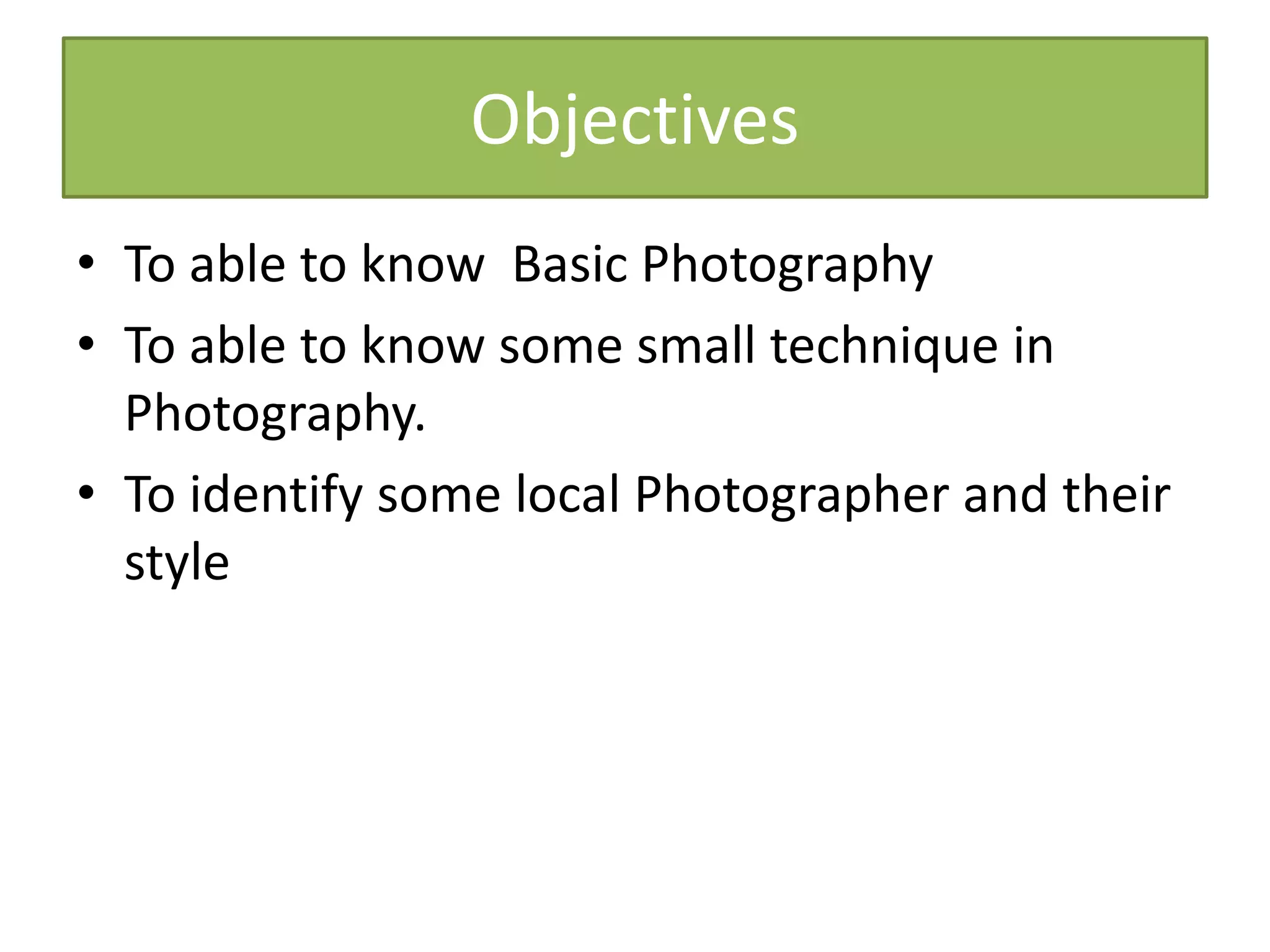 Objectives
• To able to know Basic Photography
• To able to know some small technique in
Photography.
• To identify some local Photographer and their
style
 