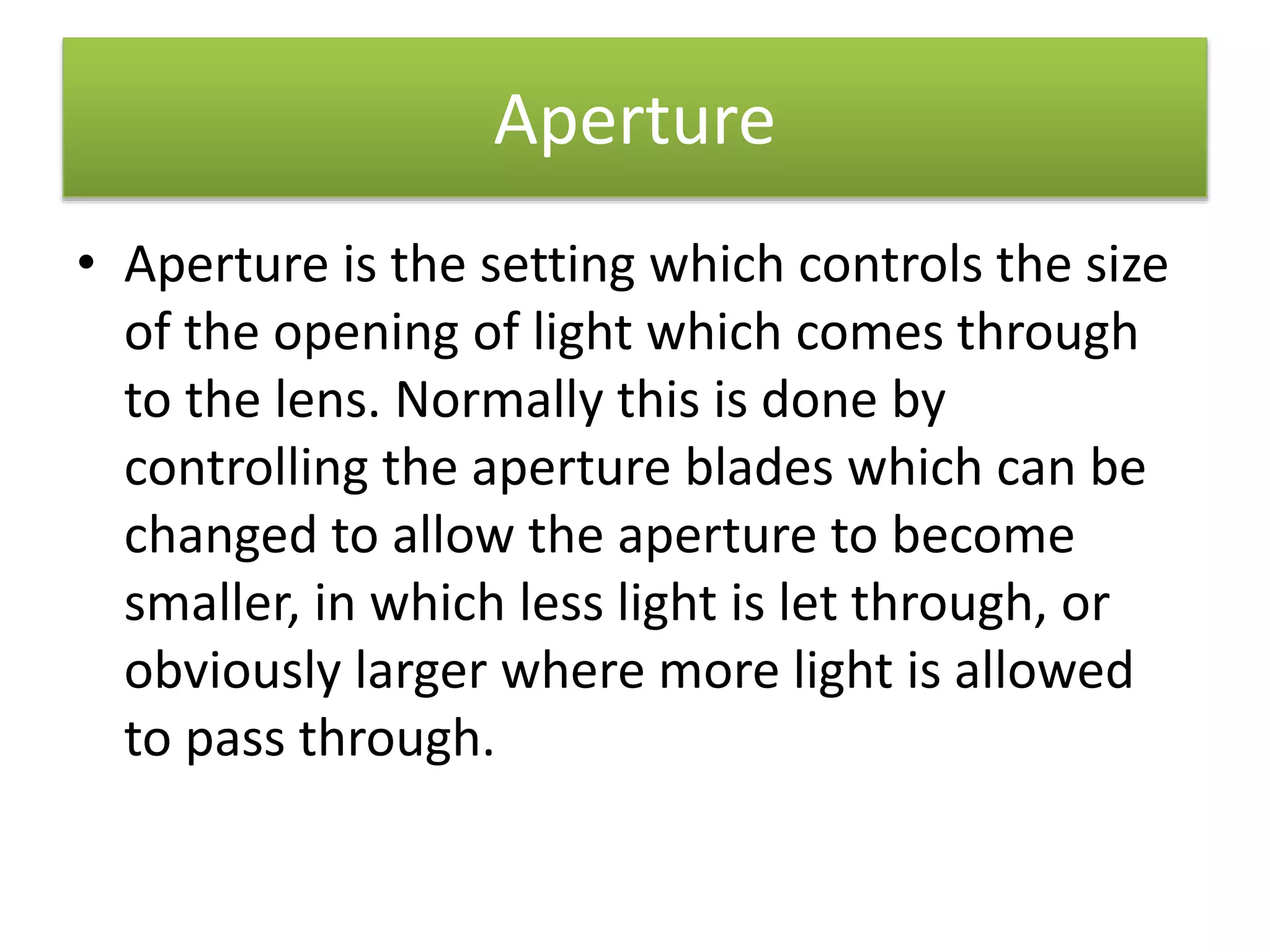 Aperture
• Aperture is the setting which controls the size
of the opening of light which comes through
to the lens. Normally this is done by
controlling the aperture blades which can be
changed to allow the aperture to become
smaller, in which less light is let through, or
obviously larger where more light is allowed
to pass through.
 