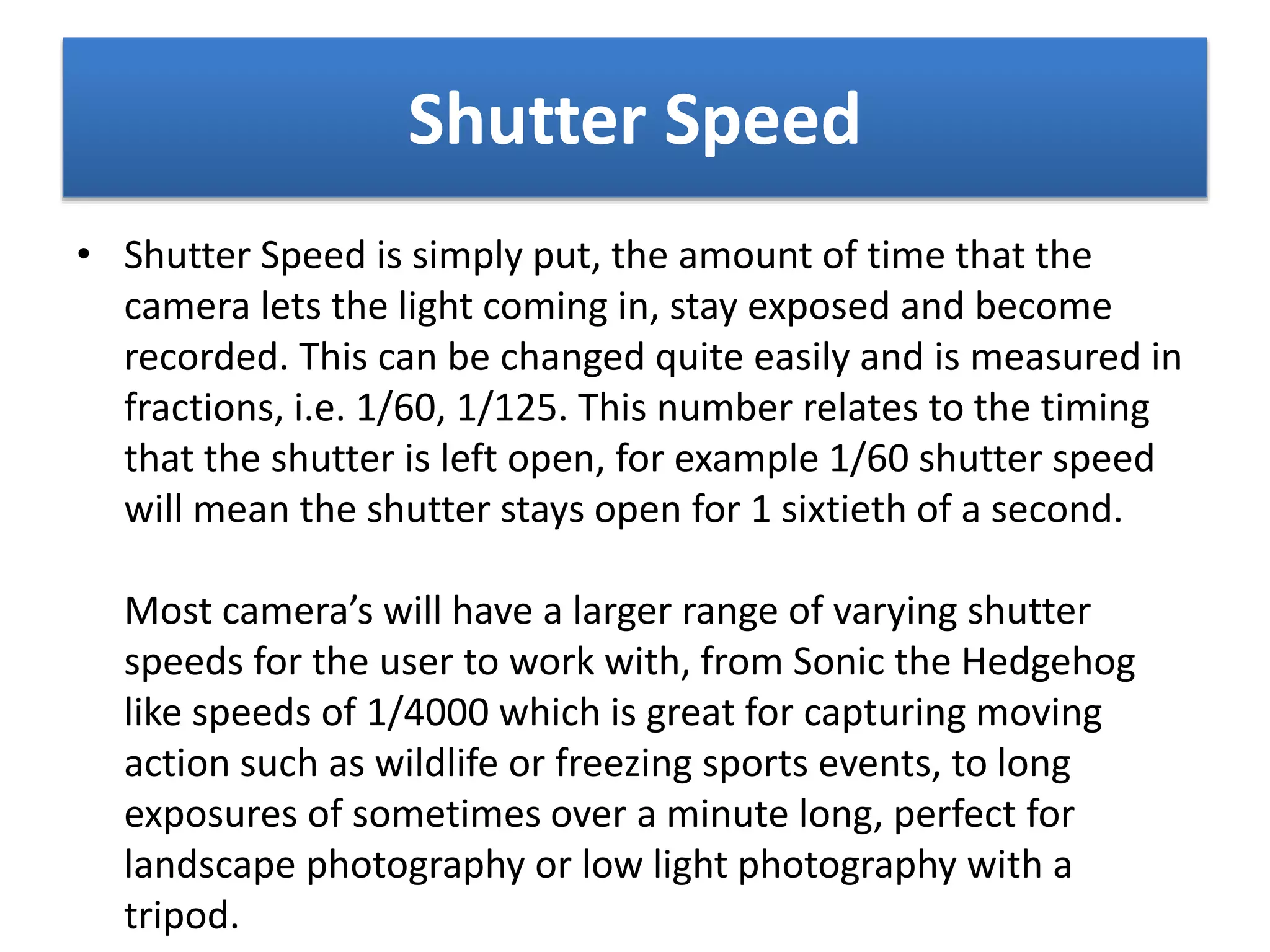 Shutter Speed
• Shutter Speed is simply put, the amount of time that the
camera lets the light coming in, stay exposed and become
recorded. This can be changed quite easily and is measured in
fractions, i.e. 1/60, 1/125. This number relates to the timing
that the shutter is left open, for example 1/60 shutter speed
will mean the shutter stays open for 1 sixtieth of a second.
Most camera’s will have a larger range of varying shutter
speeds for the user to work with, from Sonic the Hedgehog
like speeds of 1/4000 which is great for capturing moving
action such as wildlife or freezing sports events, to long
exposures of sometimes over a minute long, perfect for
landscape photography or low light photography with a
tripod.
 