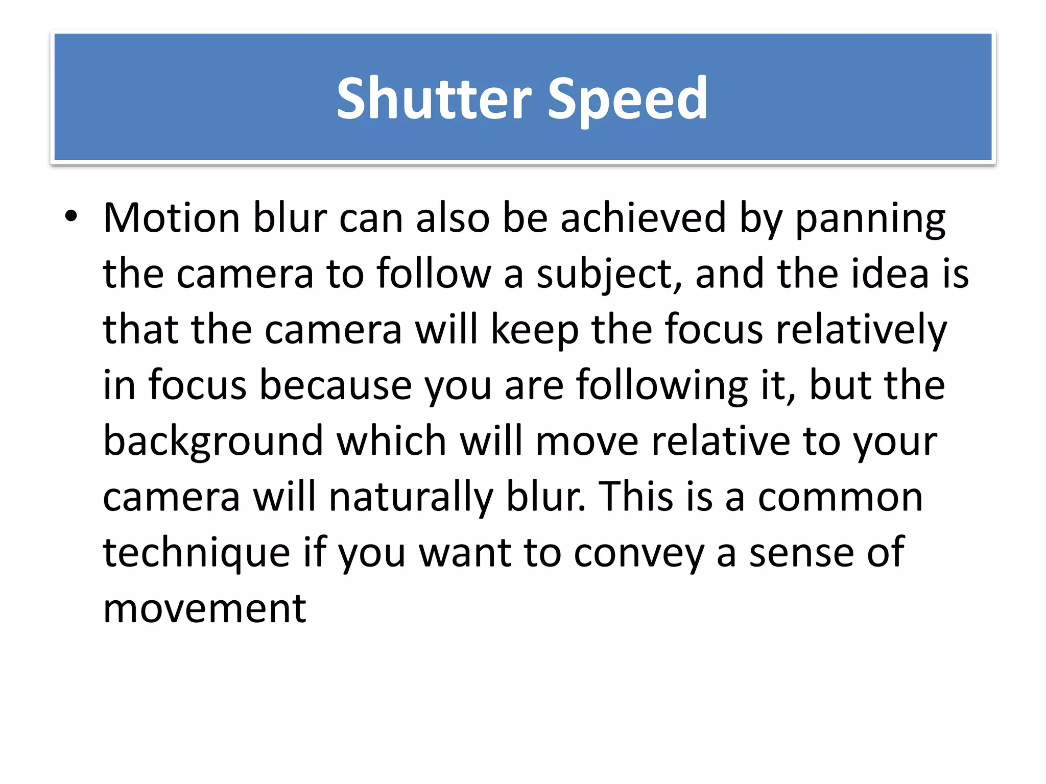 Shutter Speed
• Motion blur can also be achieved by panning
the camera to follow a subject, and the idea is
that the camera will keep the focus relatively
in focus because you are following it, but the
background which will move relative to your
camera will naturally blur. This is a common
technique if you want to convey a sense of
movement
 
