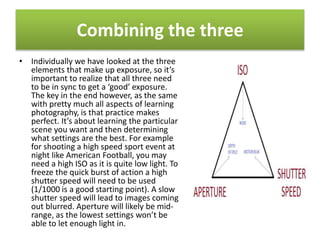 Combining the three
• Individually we have looked at the three
elements that make up exposure, so it’s
important to realize that all three need
to be in sync to get a ‘good’ exposure.
The key in the end however, as the same
with pretty much all aspects of learning
photography, is that practice makes
perfect. It’s about learning the particular
scene you want and then determining
what settings are the best. For example
for shooting a high speed sport event at
night like American Football, you may
need a high ISO as it is quite low light. To
freeze the quick burst of action a high
shutter speed will need to be used
(1/1000 is a good starting point). A slow
shutter speed will lead to images coming
out blurred. Aperture will likely be mid-
range, as the lowest settings won’t be
able to let enough light in.
 
