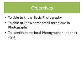 Objectives
• To able to know Basic Photography
• To able to know some small technique in
Photography.
• To identify some local Photographer and their
style
 