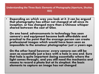 Understanding the Three Basic Elements of Photography (Aperture, Shutter,
ISO)
• Depending on which way you look at it, it can be argued
that photography has either not changed at all since its
inception, or has changed more than a Chinese whisper
shared between the cast of Glee.
On one hand, advancements in technology has seen
camera’s and equipment become both affordable and
practical to the point that the average person can create
professional images which would have been seen as
impossible to the amateur photographer just 20 years ago.
On the other hand however, every camera can still be
seen as essentially just a box with a hole in one end. Sure
that hole is quite important (being essentially where the
light comes through), and you still need the mechanics and
means to record a photo but at its simplest, the basic
elements to capture an image has not changed.
 