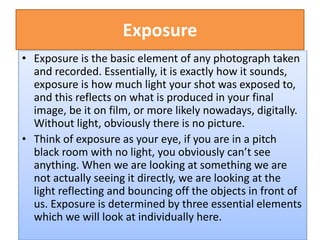 Exposure
• Exposure is the basic element of any photograph taken
and recorded. Essentially, it is exactly how it sounds,
exposure is how much light your shot was exposed to,
and this reflects on what is produced in your final
image, be it on film, or more likely nowadays, digitally.
Without light, obviously there is no picture.
• Think of exposure as your eye, if you are in a pitch
black room with no light, you obviously can’t see
anything. When we are looking at something we are
not actually seeing it directly, we are looking at the
light reflecting and bouncing off the objects in front of
us. Exposure is determined by three essential elements
which we will look at individually here.
 