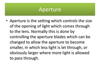 Aperture
• Aperture is the setting which controls the size
of the opening of light which comes through
to the lens. Normally this is done by
controlling the aperture blades which can be
changed to allow the aperture to become
smaller, in which less light is let through, or
obviously larger where more light is allowed
to pass through.
 