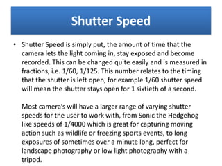 Shutter Speed
• Shutter Speed is simply put, the amount of time that the
camera lets the light coming in, stay exposed and become
recorded. This can be changed quite easily and is measured in
fractions, i.e. 1/60, 1/125. This number relates to the timing
that the shutter is left open, for example 1/60 shutter speed
will mean the shutter stays open for 1 sixtieth of a second.
Most camera’s will have a larger range of varying shutter
speeds for the user to work with, from Sonic the Hedgehog
like speeds of 1/4000 which is great for capturing moving
action such as wildlife or freezing sports events, to long
exposures of sometimes over a minute long, perfect for
landscape photography or low light photography with a
tripod.
 