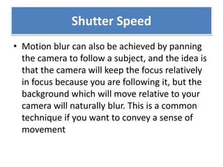 Shutter Speed
• Motion blur can also be achieved by panning
the camera to follow a subject, and the idea is
that the camera will keep the focus relatively
in focus because you are following it, but the
background which will move relative to your
camera will naturally blur. This is a common
technique if you want to convey a sense of
movement
 