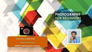 PHOTOGRAPHY
FOR BEGINNERS
DIWAKAR M Asst. Prof.
Dept of Vis Com
SRMIST, Ramapuram Campus
 