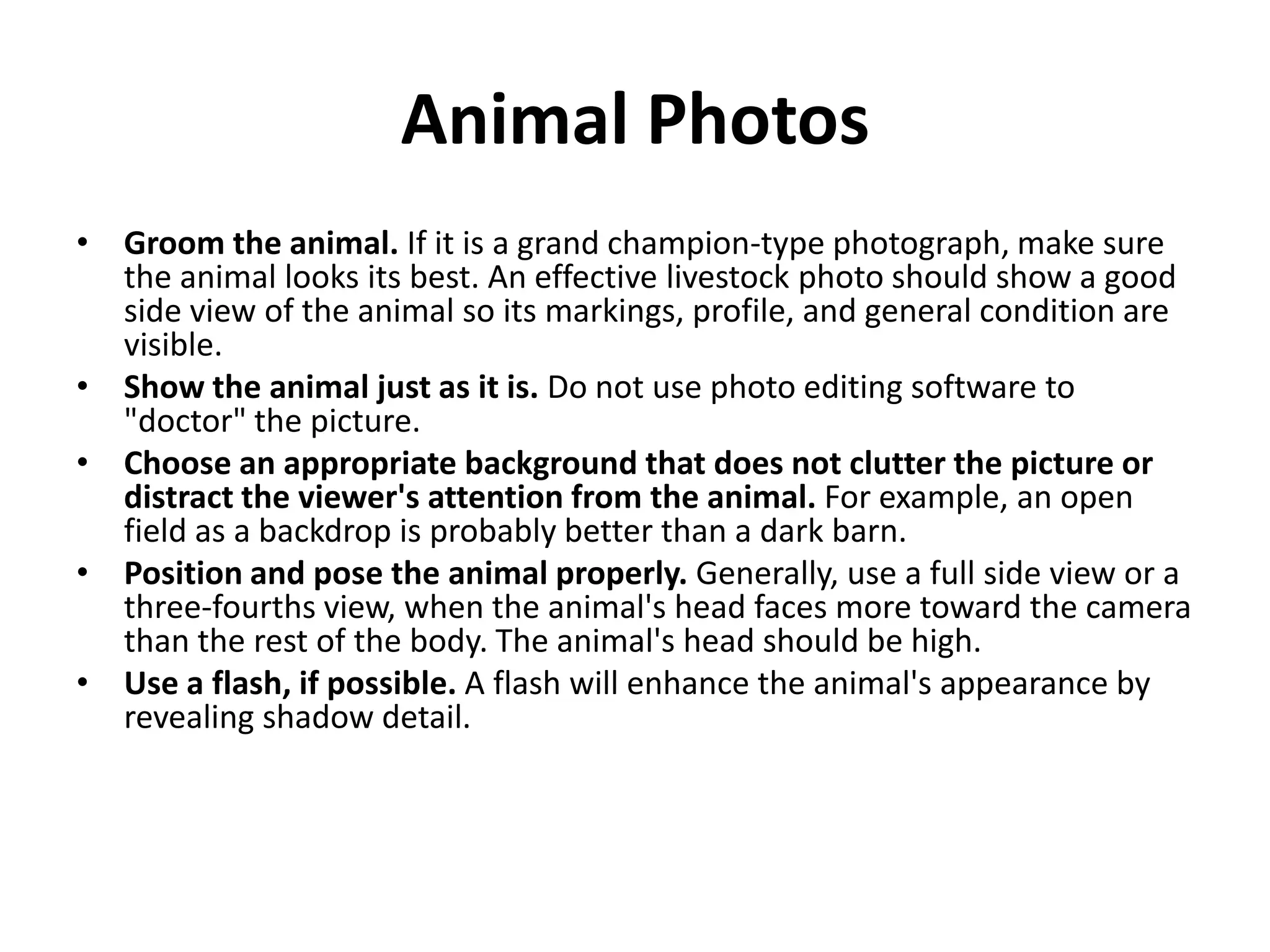 Animal Photos
• Groom the animal. If it is a grand champion-type photograph, make sure
  the animal looks its best. An effective livestock photo should show a good
  side view of the animal so its markings, profile, and general condition are
  visible.
• Show the animal just as it is. Do not use photo editing software to
  "doctor" the picture.
• Choose an appropriate background that does not clutter the picture or
  distract the viewer's attention from the animal. For example, an open
  field as a backdrop is probably better than a dark barn.
• Position and pose the animal properly. Generally, use a full side view or a
  three-fourths view, when the animal's head faces more toward the camera
  than the rest of the body. The animal's head should be high.
• Use a flash, if possible. A flash will enhance the animal's appearance by
  revealing shadow detail.
 