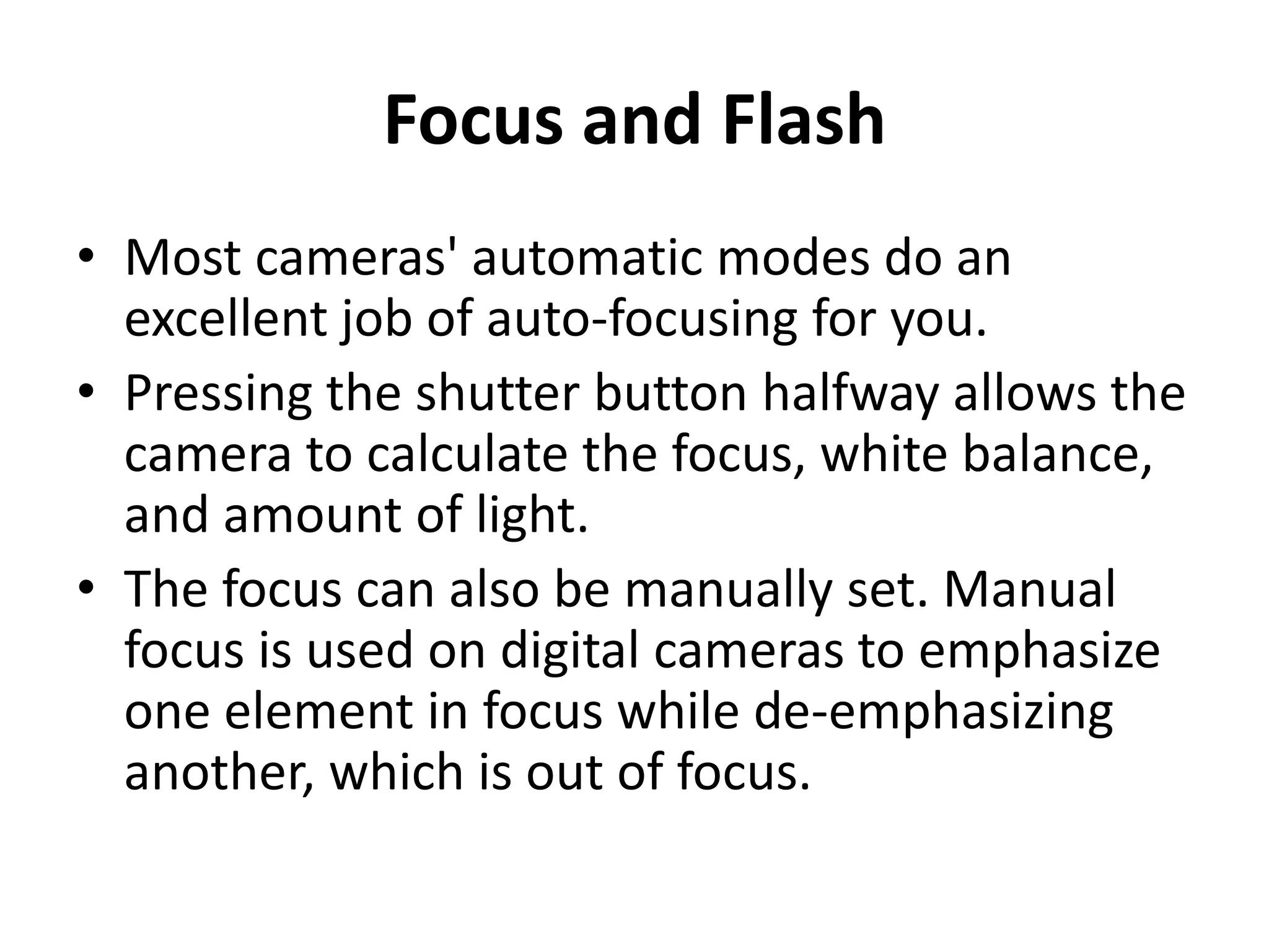 Focus and Flash
• Most cameras' automatic modes do an
  excellent job of auto-focusing for you.
• Pressing the shutter button halfway allows the
  camera to calculate the focus, white balance,
  and amount of light.
• The focus can also be manually set. Manual
  focus is used on digital cameras to emphasize
  one element in focus while de-emphasizing
  another, which is out of focus.
 