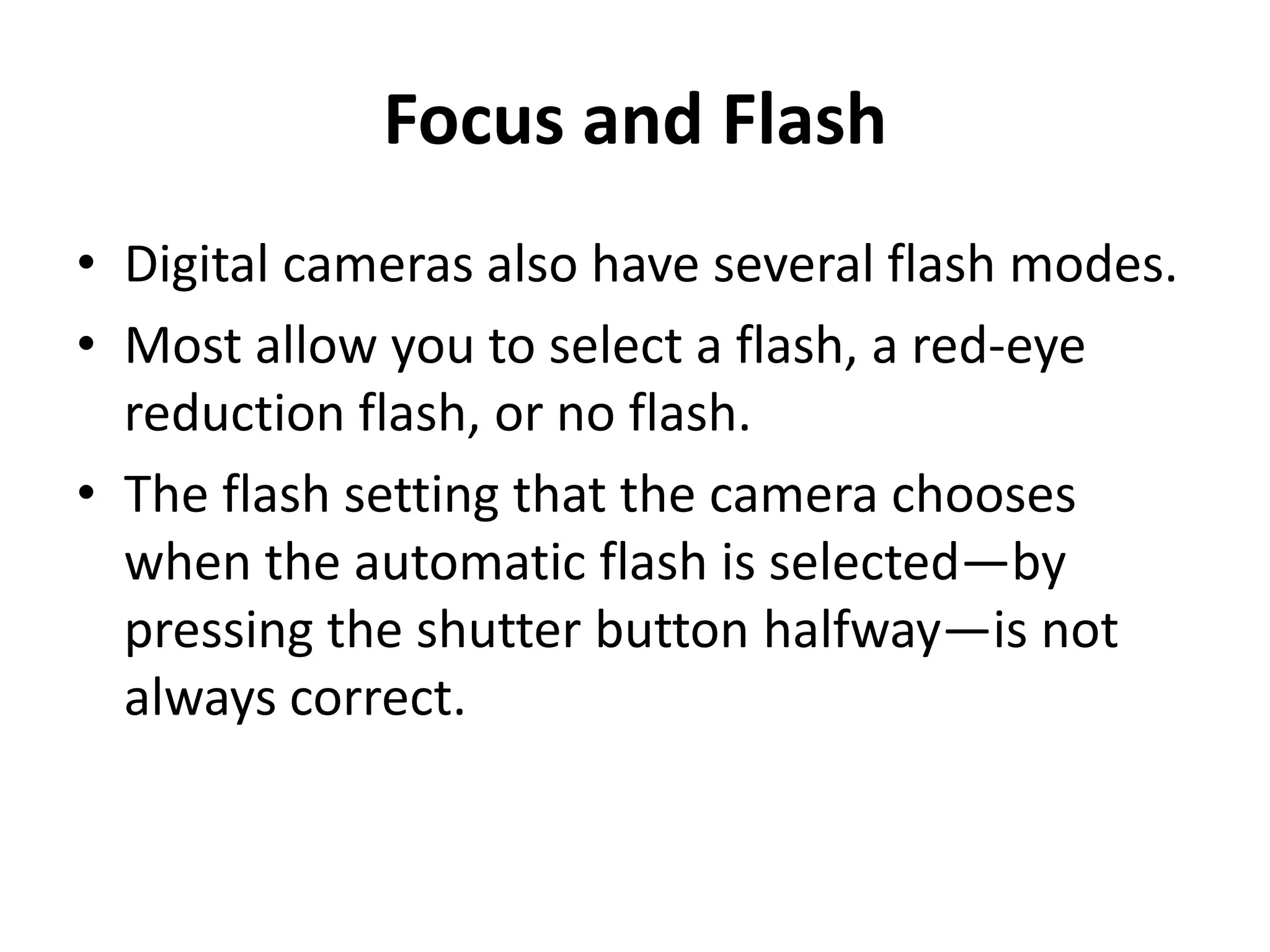 Focus and Flash
• Digital cameras also have several flash modes.
• Most allow you to select a flash, a red-eye
  reduction flash, or no flash.
• The flash setting that the camera chooses
  when the automatic flash is selected—by
  pressing the shutter button halfway—is not
  always correct.
 