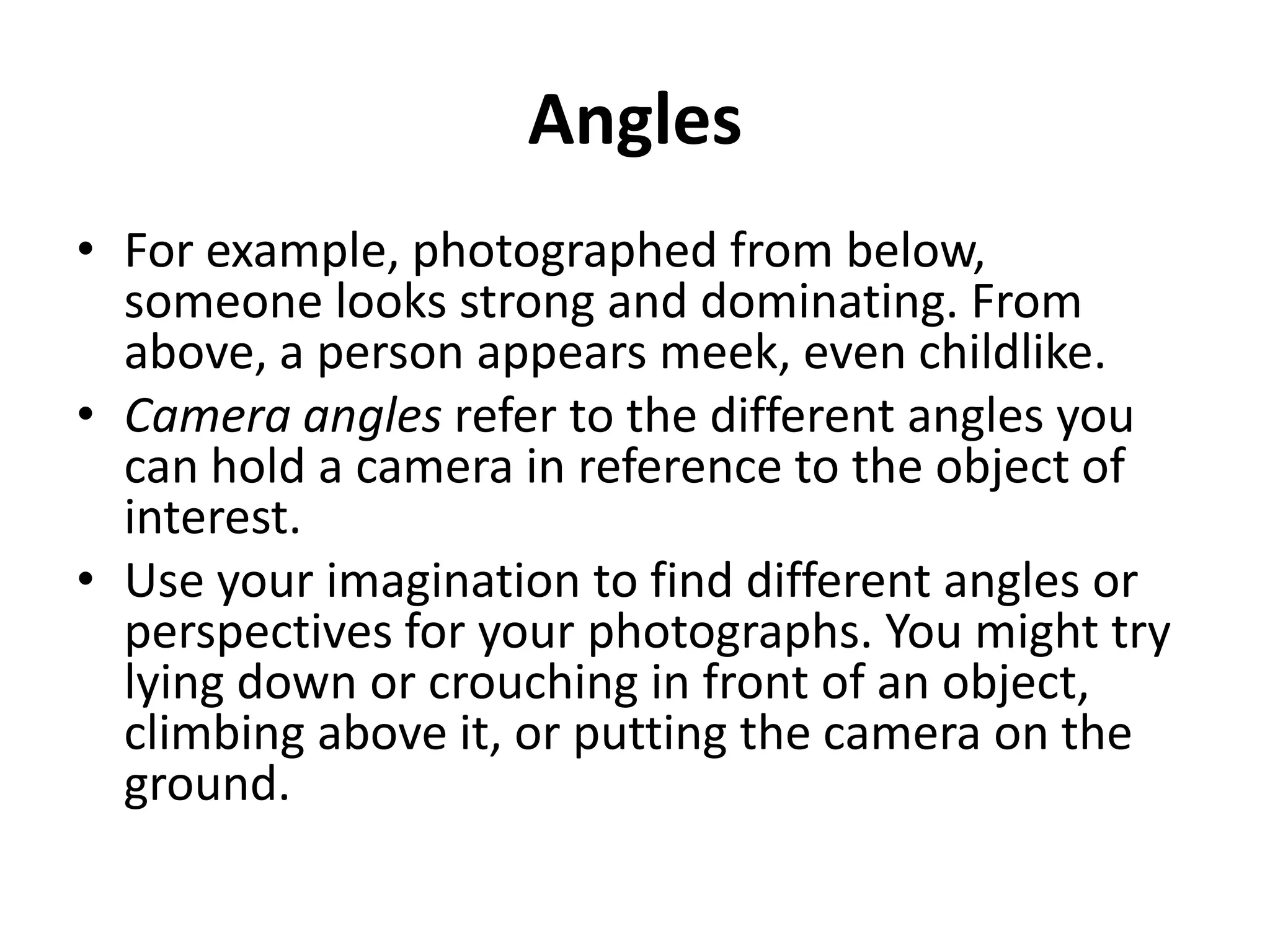 Angles
• For example, photographed from below,
  someone looks strong and dominating. From
  above, a person appears meek, even childlike.
• Camera angles refer to the different angles you
  can hold a camera in reference to the object of
  interest.
• Use your imagination to find different angles or
  perspectives for your photographs. You might try
  lying down or crouching in front of an object,
  climbing above it, or putting the camera on the
  ground.
 