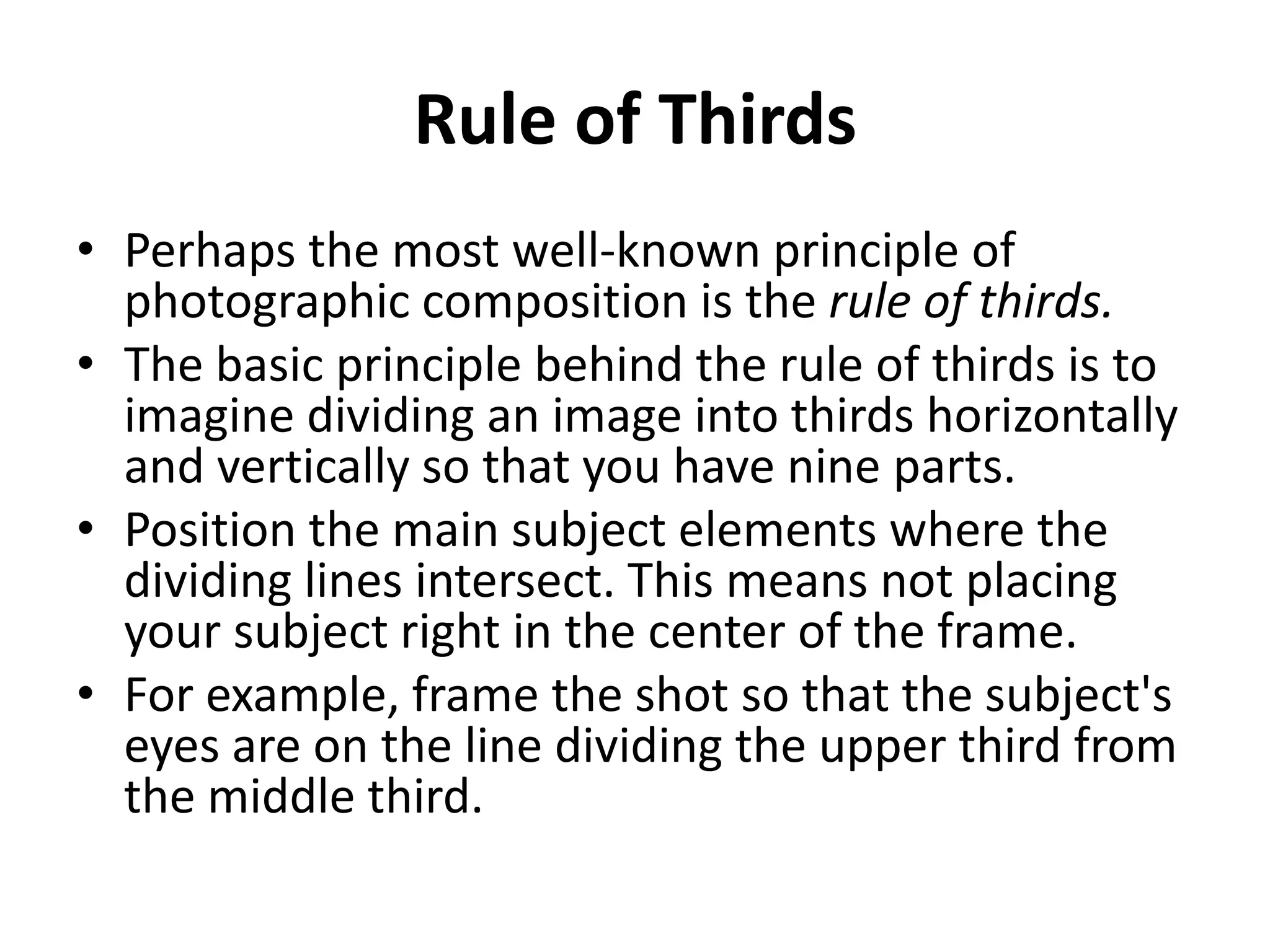 Rule of Thirds
• Perhaps the most well-known principle of
  photographic composition is the rule of thirds.
• The basic principle behind the rule of thirds is to
  imagine dividing an image into thirds horizontally
  and vertically so that you have nine parts.
• Position the main subject elements where the
  dividing lines intersect. This means not placing
  your subject right in the center of the frame.
• For example, frame the shot so that the subject's
  eyes are on the line dividing the upper third from
  the middle third.
 