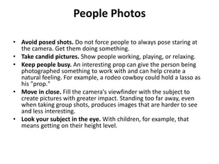 People Photos

• Avoid posed shots. Do not force people to always pose staring at
  the camera. Get them doing something.
• Take candid pictures. Show people working, playing, or relaxing.
• Keep people busy. An interesting prop can give the person being
  photographed something to work with and can help create a
  natural feeling. For example, a rodeo cowboy could hold a lasso as
  his "prop."
• Move in close. Fill the camera's viewfinder with the subject to
  create pictures with greater impact. Standing too far away, even
  when taking group shots, produces images that are harder to see
  and less interesting.
• Look your subject in the eye. With children, for example, that
  means getting on their height level.
 