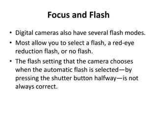 Focus and Flash
• Digital cameras also have several flash modes.
• Most allow you to select a flash, a red-eye
  reduction flash, or no flash.
• The flash setting that the camera chooses
  when the automatic flash is selected—by
  pressing the shutter button halfway—is not
  always correct.
 