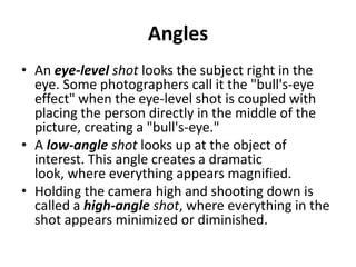 Angles
• An eye-level shot looks the subject right in the
  eye. Some photographers call it the "bull's-eye
  effect" when the eye-level shot is coupled with
  placing the person directly in the middle of the
  picture, creating a "bull's-eye."
• A low-angle shot looks up at the object of
  interest. This angle creates a dramatic
  look, where everything appears magnified.
• Holding the camera high and shooting down is
  called a high-angle shot, where everything in the
  shot appears minimized or diminished.
 