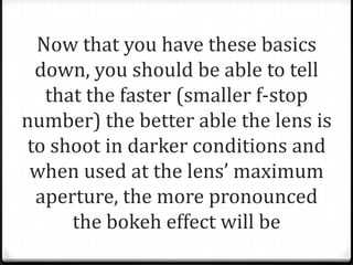 Now that you have these basics
 down, you should be able to tell
  that the faster (smaller f-stop
number) the better able the lens is
to shoot in darker conditions and
 when used at the lens’ maximum
 aperture, the more pronounced
     the bokeh effect will be
 