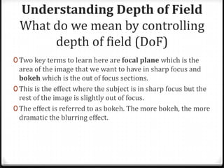 Understanding Depth of Field
  What do we mean by controlling
       depth of field (DoF)
0 Two key terms to learn here are focal plane which is the
  area of the image that we want to have in sharp focus and
  bokeh which is the out of focus sections.
0 This is the effect where the subject is in sharp focus but the
  rest of the image is slightly out of focus.
0 The effect is referred to as bokeh. The more bokeh, the more
  dramatic the blurring effect.
 