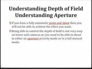 Understanding Depth of Field
  Understanding Aperture
0 If you have a fully automatic point and shoot then you
  will not be able to achieve the effect you want.
0 Being able to control the depth of field is not very easy
  on lower end cameras as you need to be able to shoot
  in either an aperture priority mode or in a full manual
  mode.
 