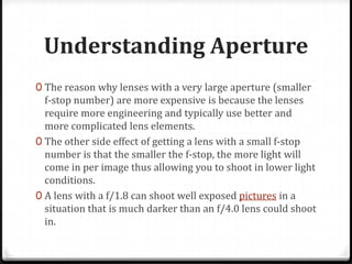 Understanding Aperture
0 The reason why lenses with a very large aperture (smaller
  f-stop number) are more expensive is because the lenses
  require more engineering and typically use better and
  more complicated lens elements.
0 The other side effect of getting a lens with a small f-stop
  number is that the smaller the f-stop, the more light will
  come in per image thus allowing you to shoot in lower light
  conditions.
0 A lens with a f/1.8 can shoot well exposed pictures in a
  situation that is much darker than an f/4.0 lens could shoot
  in.
 