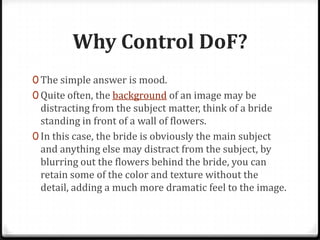 Why Control DoF?
0 The simple answer is mood.
0 Quite often, the background of an image may be
  distracting from the subject matter, think of a bride
  standing in front of a wall of flowers.
0 In this case, the bride is obviously the main subject
  and anything else may distract from the subject, by
  blurring out the flowers behind the bride, you can
  retain some of the color and texture without the
  detail, adding a much more dramatic feel to the image.
 