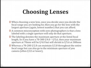 Choosing Lenses
0 When choosing a new lens, once you decide once you decide the
  focal range you are looking for, then you go for the lens with the
  largest aperture (again, lowest number) that you can afford.
0 A common misconception with new photographers is that a lens
  labeled with a single aperture will only do that aperture.
0 The labeling denotes the maximum aperture at the listed focal
  length, So if you have a 70-300 f/4.0 – f/5,6, then your maximum
  aperture at 70mm will be f/4.0 but will shrink to f/5.6 at 300mm
0 Whereas a 70-200 f/2.8 can maintain f/2.8 throughout the entire
  focal range but can also go to the minimum aperture of you
  camera (often f/22 or lower),
 