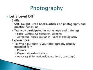    Let’s Level Off
    ◦ Skills
      Self-Taught- read books/articles on photography and
       practice hands-on
      Trained- participated in workshops and trainings
         Basic-Camera, Composition, Lighting
         Advanced- Specialization in Types of Photography
    ◦ Experiences
      To which purpose is your photography usually
       intended for?
         Personal
         Organizational (activities)
         Advocacy (informational, educational, campaign)
 