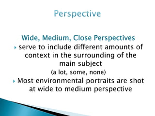 Wide, Medium, Close Perspectives
 serve to include different amounts of
    context in the surrounding of the
               main subject
             (a lot, some, none)
   Most environmental portraits are shot
      at wide to medium perspective
 