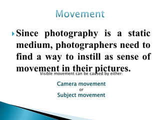  Since  photography is a static
 medium, photographers need to
 find a way to instill as sense of
 movement in their pictures.
       Visible movement can be caused by either:

               Camera movement
                       or
               Subject movement
 