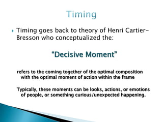    Timing goes back to theory of Henri Cartier-
    Bresson who conceptualized the:

                   “Decisive Moment”

    refers to the coming together of the optimal composition
      with the optimal moment of action within the frame

    Typically, these moments can be looks, actions, or emotions
     of people, or something curious/unexpected happening.
 
