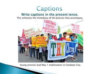 Write captions in the present tense.
This enhances the immediacy of the pictures they accompany.




  Young activists lead May 1 mobilization in Cotabato City.
 