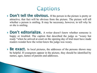    Donʼt tell the obvious.                If the person in the picture is pretty or
    attractive, that fact will be obvious from the picture. The picture will tell
    whether a person is smiling. It may be necessary, however, to tell why he
    or she is smiling.

   Donʼt editorialize.           A writer doesn’t know whether someone is
    happy or troubled. The caption that described the judge as “weary but
    ready “when he arrived at court on the opening day of trial must have made
    readers wonder how the writer knew the judge was weary.

   Be exact.        In local pictures, the addresses of the persons shown may
    be helpful. If youngsters appear in the picture, they should be identified by
    names, ages, names of parents and addresses.
 