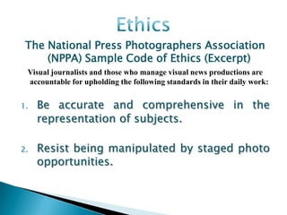 The National Press Photographers Association
     (NPPA) Sample Code of Ethics (Excerpt)
 Visual journalists and those who manage visual news productions are
 accountable for upholding the following standards in their daily work:


1.   Be accurate and comprehensive in the
     representation of subjects.

2.   Resist being manipulated by staged photo
     opportunities.
 