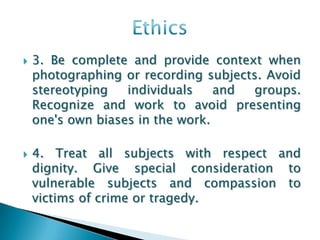    3. Be complete and provide context when
    photographing or recording subjects. Avoid
    stereotyping   individuals    and groups.
    Recognize and work to avoid presenting
    one's own biases in the work.

   4. Treat all subjects with respect and
    dignity. Give special consideration to
    vulnerable subjects and compassion to
    victims of crime or tragedy.
 