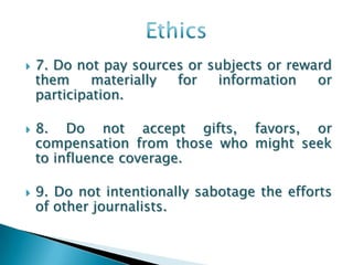    7. Do not pay sources or subjects or reward
    them     materially for   information    or
    participation.

   8. Do not accept gifts, favors, or
    compensation from those who might seek
    to influence coverage.

   9. Do not intentionally sabotage the efforts
    of other journalists.
 
