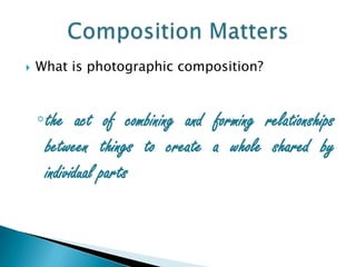    What is photographic composition?



    ◦the act of combining and forming relationships
     between things to create a whole shared by
     individual parts
 