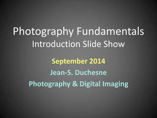 Photography Fundamentals 
Introduction Slide Show 
September 2014 
Jean-S. Duchesne 
Photography & Digital Imaging 
 