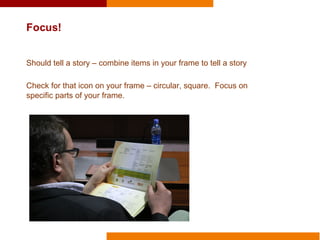 Focus!
Should tell a story – combine items in your frame to tell a story
Check for that icon on your frame – circular, square. Focus on
specific parts of your frame.
 