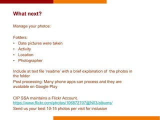 What next?
Manage your photos:
Folders:
• Date pictures were taken
• Activity
• Location
• Photographer
Include at text file ‘readme’ with a brief explanation of the photos in
the folder
Post processing: Many phone apps can process and they are
available on Google Play
CIP SSA maintains a Flickr Account.
https://www.flickr.com/photos/106872707@N03/albums/
Send us your best 10-15 photos per visit for inclusion
 