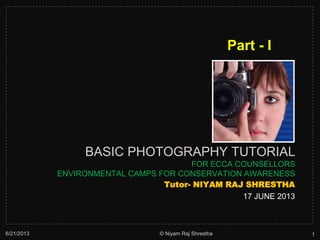 BASIC PHOTOGRAPHY TUTORIAL
FOR ECCA COUNSELLORS
ENVIRONMENTAL CAMPS FOR CONSERVATION AWARENESS
Tutor- NIYAM RAJ SHRESTHA
17 JUNE 2013
6/21/2013 1© Niyam Raj Shrestha
Part - I
 