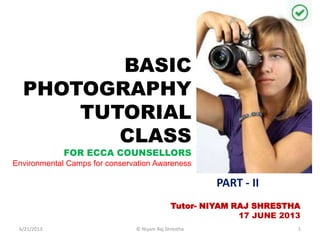 BASIC
PHOTOGRAPHY
TUTORIAL
CLASS
FOR ECCA COUNSELLORS
Environmental Camps for conservation Awareness
Tutor- NIYAM RAJ SHRESTHA
17 JUNE 2013
PART - II
6/21/2013 1© Niyam Raj Shrestha
 