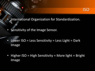 ISO
• International Organization for Standardization.
• Sensitivity of the Image Sensor.
• Lower ISO = Less Sensitivity = Less Light = Dark
Image
• Higher ISO = High Sensitivity = More light = Bright
Image
 