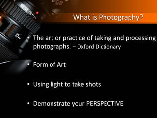 What is Photography?
• The art or practice of taking and processing
photographs. – Oxford Dictionary
• Form of Art
• Using light to take shots
• Demonstrate your PERSPECTIVE
 