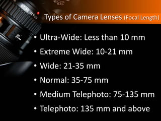 Types of Camera Lenses (Focal Length)
• Ultra-Wide: Less than 10 mm
• Extreme Wide: 10-21 mm
• Wide: 21-35 mm
• Normal: 35-75 mm
• Medium Telephoto: 75-135 mm
• Telephoto: 135 mm and above
 